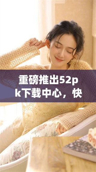 重磅推出52pk下载中心，快来体验全新下载服务吧！