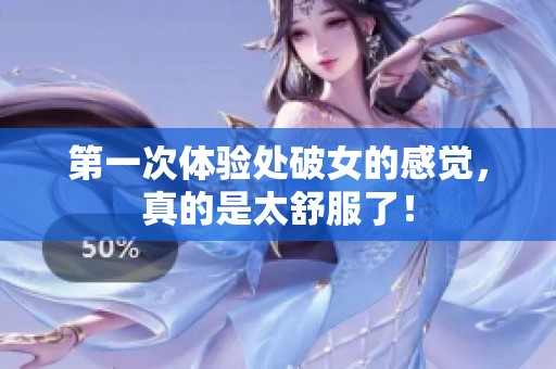第一次体验处破女的感觉，真的是太舒服了！