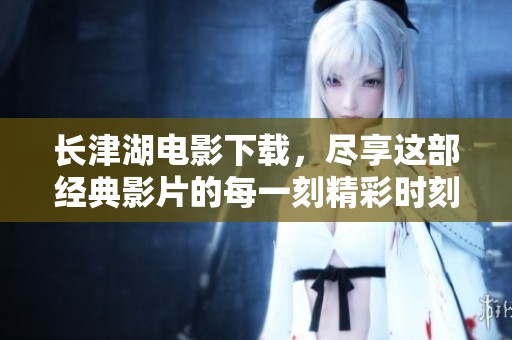 长津湖电影下载，尽享这部经典影片的每一刻精彩时刻