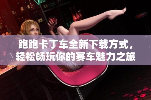 跑跑卡丁车全新下载方式，轻松畅玩你的赛车魅力之旅