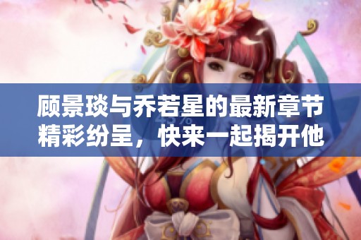 顾景琰与乔若星的最新章节精彩纷呈，快来一起揭开他们的故事吧