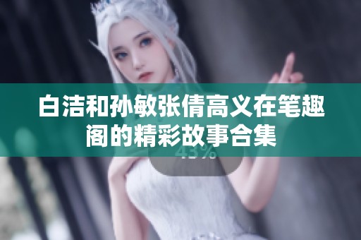 白洁和孙敏张倩高义在笔趣阁的精彩故事合集