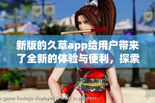 新版的久草app给用户带来了全新的体验与便利，探索更多精彩内容尽在其中。