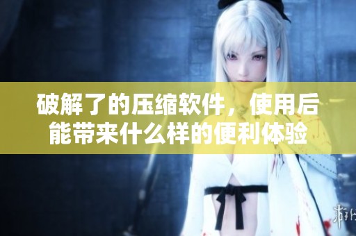 破解了的压缩软件，使用后能带来什么样的便利体验