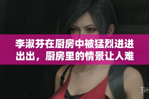 李淑芬在厨房中被猛烈进进出出，厨房里的情景让人难以忘怀