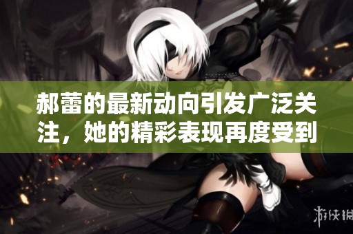 郝蕾的最新动向引发广泛关注，她的精彩表现再度受到热评。