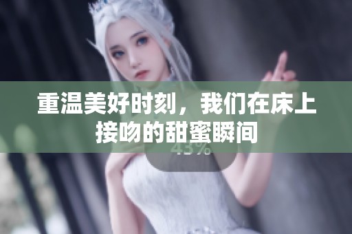 重温美好时刻，我们在床上接吻的甜蜜瞬间