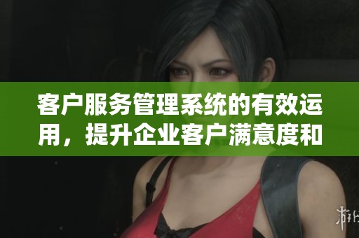 客户服务管理系统的有效运用，提升企业客户满意度和服务质量