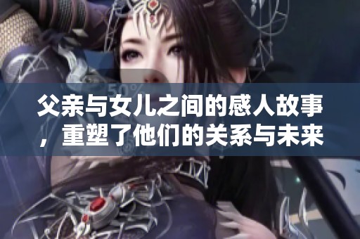 父亲与女儿之间的感人故事，重塑了他们的关系与未来