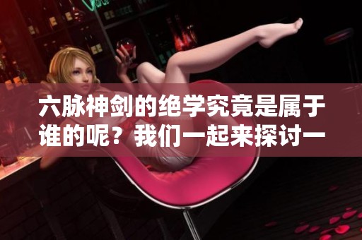 六脉神剑的绝学究竟是属于谁的呢？我们一起来探讨一下吧！