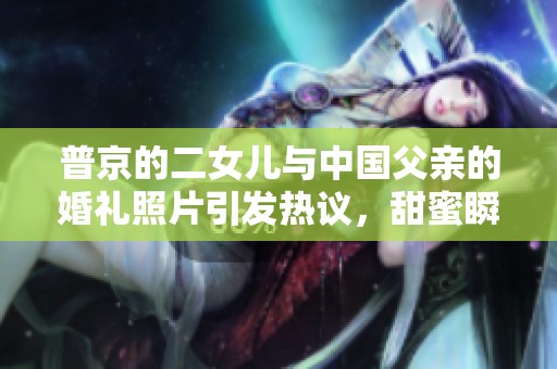 普京的二女儿与中国父亲的婚礼照片引发热议，甜蜜瞬间感动无数人