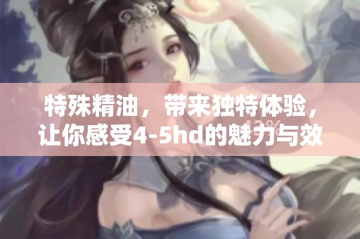 特殊精油，带来独特体验，让你感受4-5hd的魅力与效果