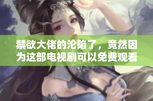 禁欲大佬的沦陷了，竟然因为这部电视剧可以免费观看