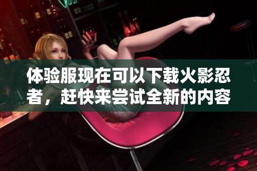 体验服现在可以下载火影忍者，赶快来尝试全新的内容吧！