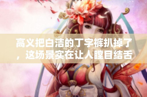 高义把白洁的丁字裤扒掉了，这场景实在让人瞠目结舌