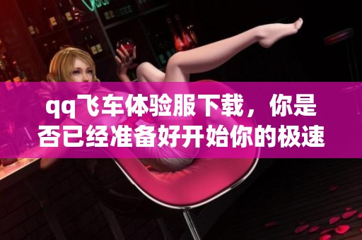qq飞车体验服下载，你是否已经准备好开始你的极速之旅呢
