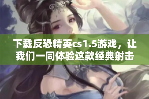 下载反恐精英cs1.5游戏，让我们一同体验这款经典射击的乐趣