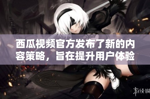 西瓜视频官方发布了新的内容策略，旨在提升用户体验和互动性