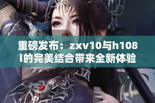 重磅发布：zxv10与h108l的完美结合带来全新体验