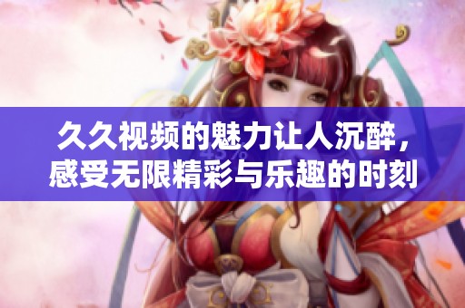 **视频的魅力让人沉醉，感受无限精彩与乐趣的时刻