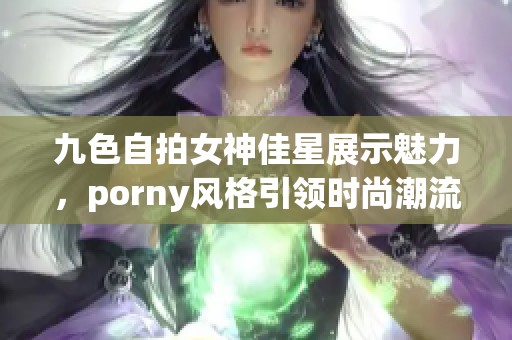 九色自拍女神佳星展示魅力，porny风格引领时尚潮流