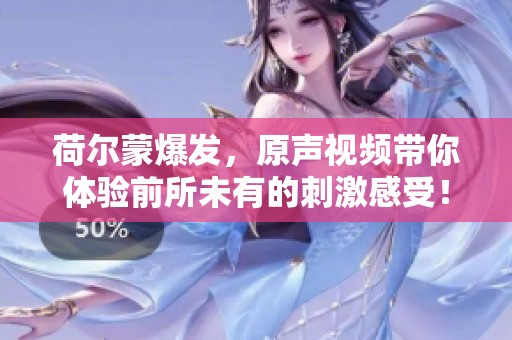 荷尔蒙爆发，原声视频带你体验前所未有的刺激感受！