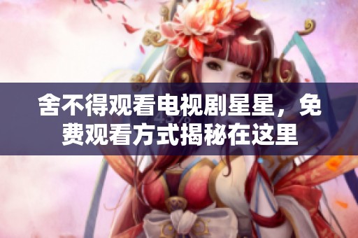 舍不得观看电视剧星星，免费观看方式揭秘在这里
