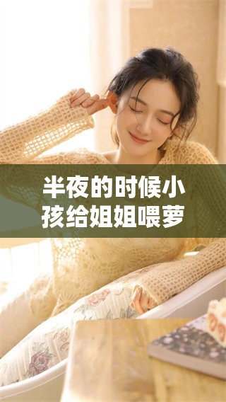 半夜的时候小孩给姐姐喂萝卜吃，这情景真是让人感动