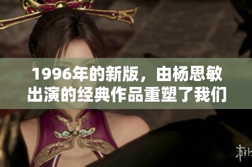 1996年的新版，由杨思敏出演的经典作品重塑了我们的记忆