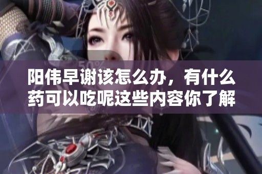 阳伟早谢该怎么办，有什么药可以吃呢这些内容你了解吗