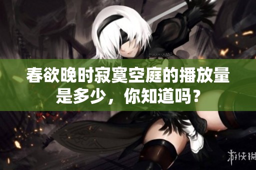 春欲晚时寂寞空庭的播放量是多少，你知道吗？