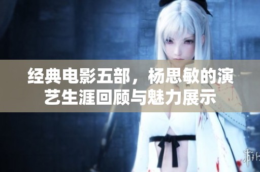 经典电影五部，杨思敏的演艺生涯回顾与魅力展示