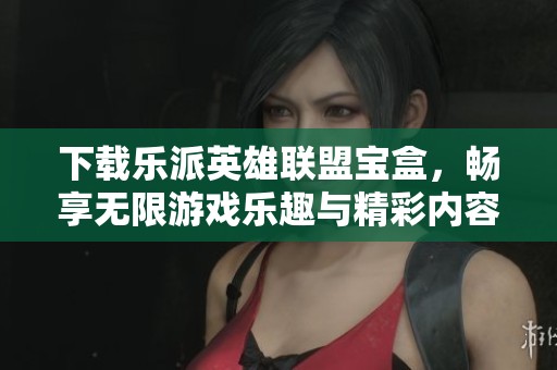 下载乐派英雄联盟宝盒，畅享无限游戏乐趣与精彩内容