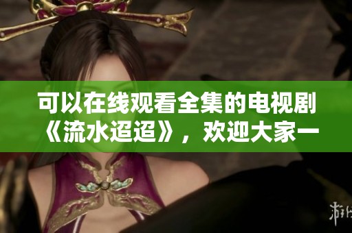 可以在线观看全集的电视剧《流水迢迢》，欢迎大家一起欣赏这精彩剧情