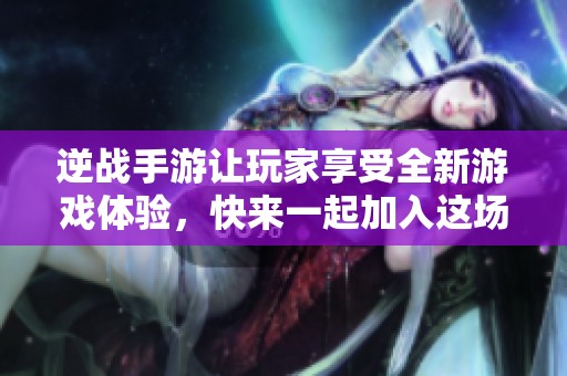 逆战手游让玩家享受全新游戏体验，快来一起加入这场精彩冒险吧