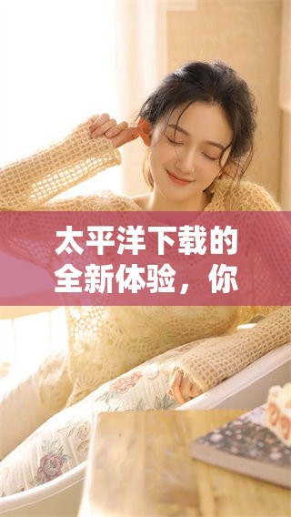 太平洋下载的全新体验，你准备好了吗？快来了解更多关于太平洋下载的信息吧！