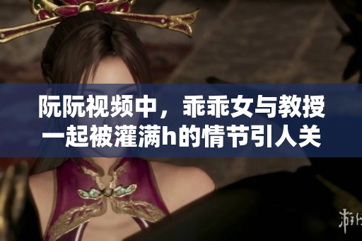 阮阮视频中，乖乖女与教授一起被灌满h的情节引人关注