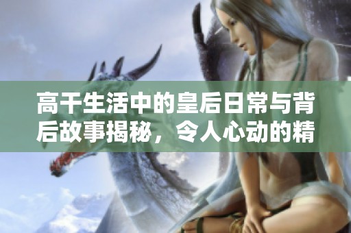 高干生活中的皇后日常与背后故事揭秘，令人心动的精彩瞬间