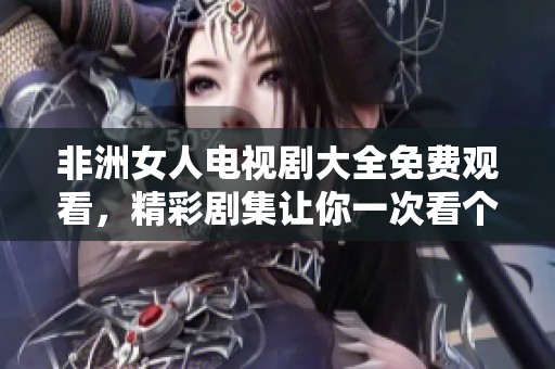 非洲女人电视剧大全免费观看，精彩剧集让你一次看个够！