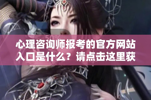 心理咨询师报考的官方网站入口是什么？请点击这里获取详细信息。