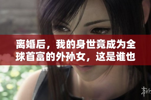离婚后，我的身世竟成为全球首富的外孙女，这是谁也想不到的事情