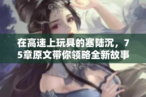 在高速上玩具的塞陆沉，75章原文带你领略全新故事的发展