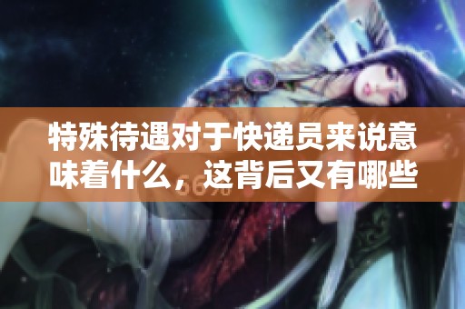 特殊待遇对于快递员来说意味着什么，这背后又有哪些不为人知的故事呢