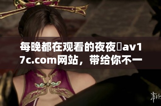 每晚都在观看的**魯**17c.com网站，带给你不一样的体验与精彩内容