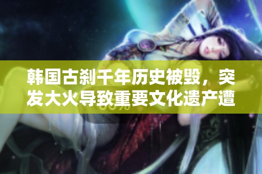 韩国古刹千年历史被毁，突发大火导致重要文化遗产遭遇严重损失