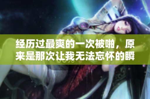 经历过最爽的一次被啪，原来是那次让我无法忘怀的瞬间