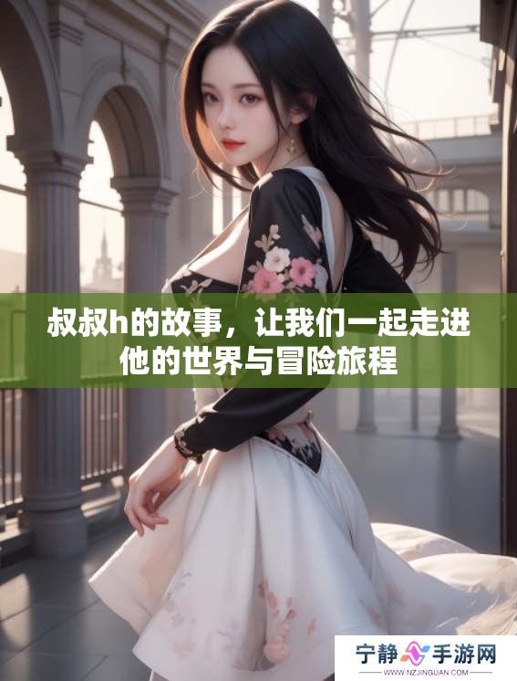 叔叔h的故事，让我们一起走进他的世界与冒险旅程