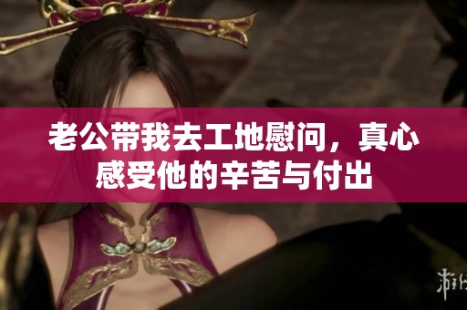 老公带我去工地慰问，真心感受他的辛苦与付出