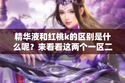 精华液和红桃k的区别是什么呢？来看看这两个一区二区的详细对比吧！