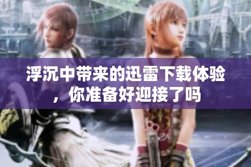 浮沉中带来的迅雷下载体验，你准备好迎接了吗